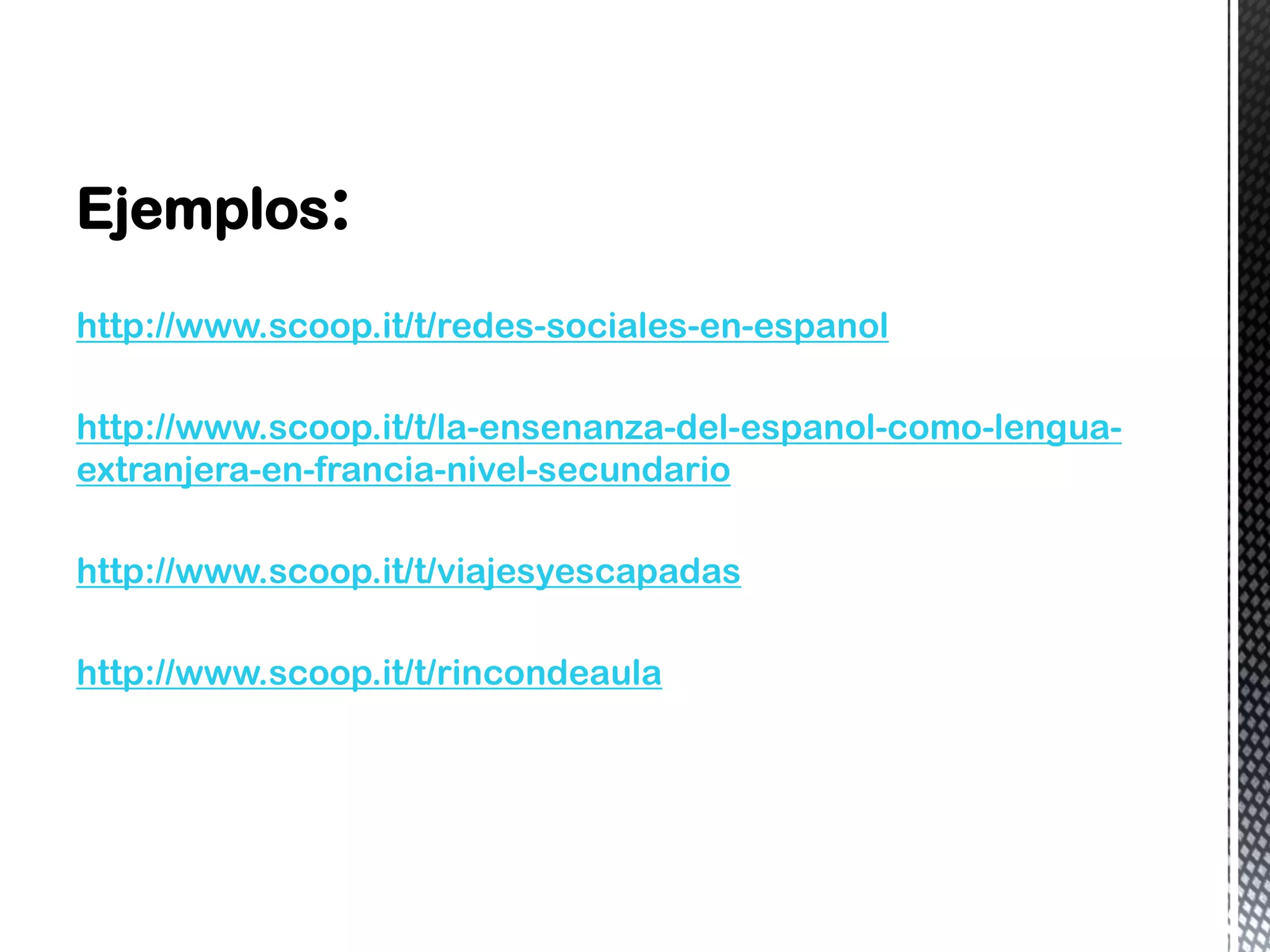 Ejemplos:
http://www.scoop.it/t/redes-sociales-en-espanol
http://www.scoop.it/t/la-ensenanza-del-espanol-como-lengua-
extranjera-en-francia-nivel-secundario
http://www.scoop.it/t/viajesyescapadas
http://www.scoop.it/t/rincondeaula
 