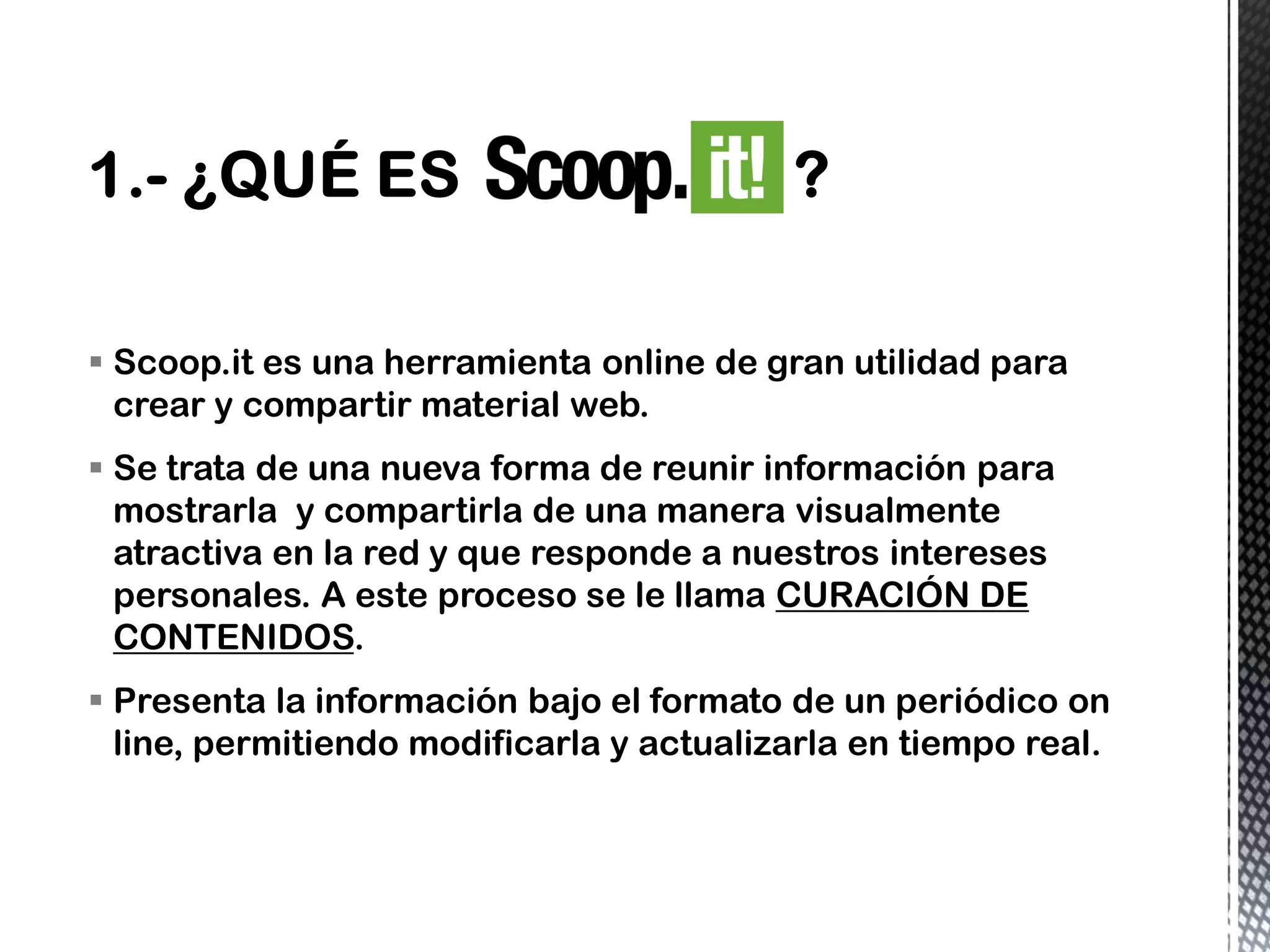 Scoop.it es una herramienta online de gran utilidad para
crear y compartir material web.
 Se trata de una nueva forma de reunir información para
mostrarla y compartirla de una manera visualmente
atractiva en la red y que responde a nuestros intereses
personales. A este proceso se le llama CURACIÓN DE
CONTENIDOS.
 Presenta la información bajo el formato de un periódico on
line, permitiendo modificarla y actualizarla en tiempo real.
 