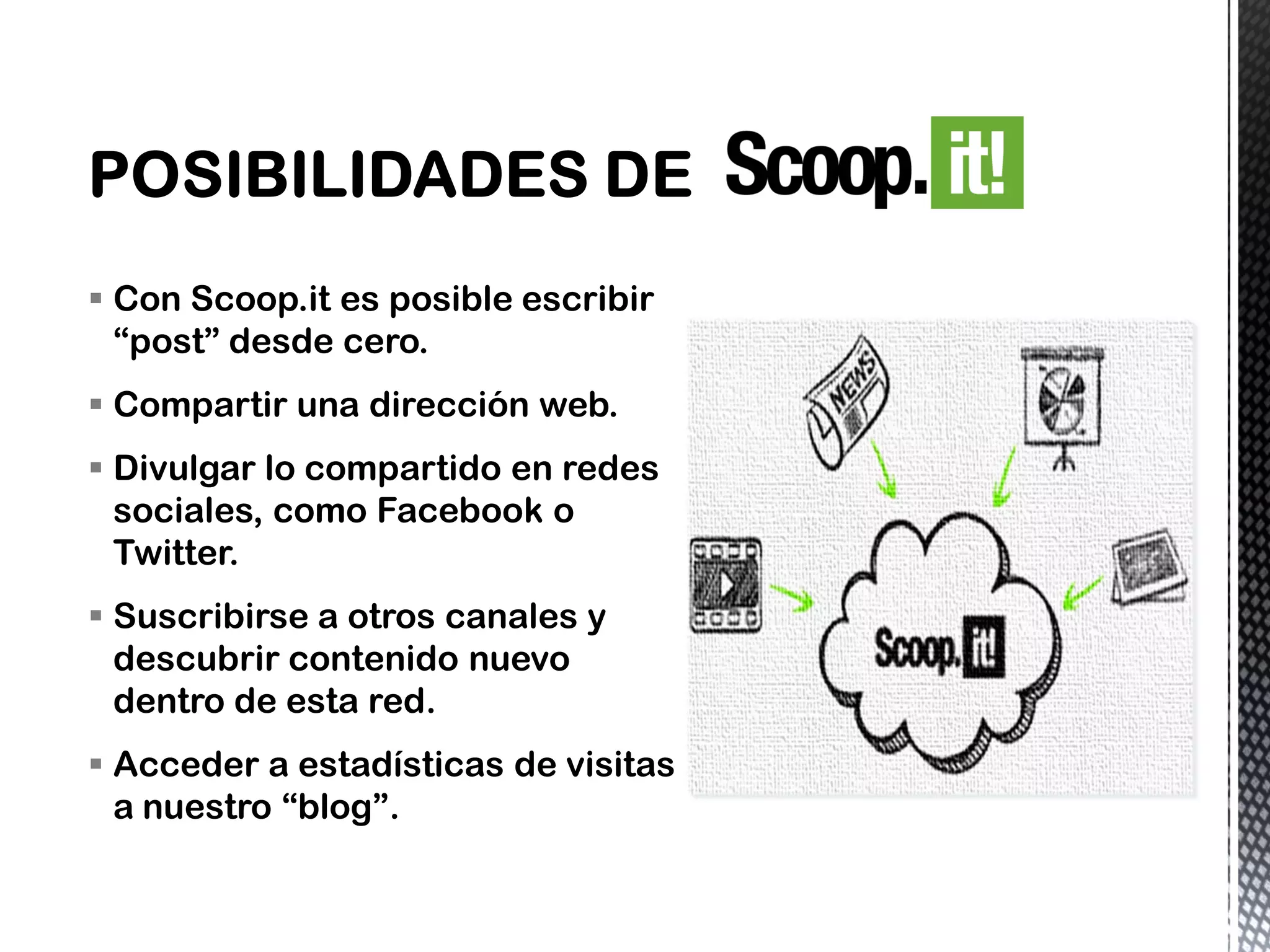  Con Scoop.it es posible escribir
“post” desde cero.
 Compartir una dirección web.
 Divulgar lo compartido en redes
sociales, como Facebook o
Twitter.
 Suscribirse a otros canales y
descubrir contenido nuevo
dentro de esta red.
 Acceder a estadísticas de visitas
a nuestro “blog”.
 