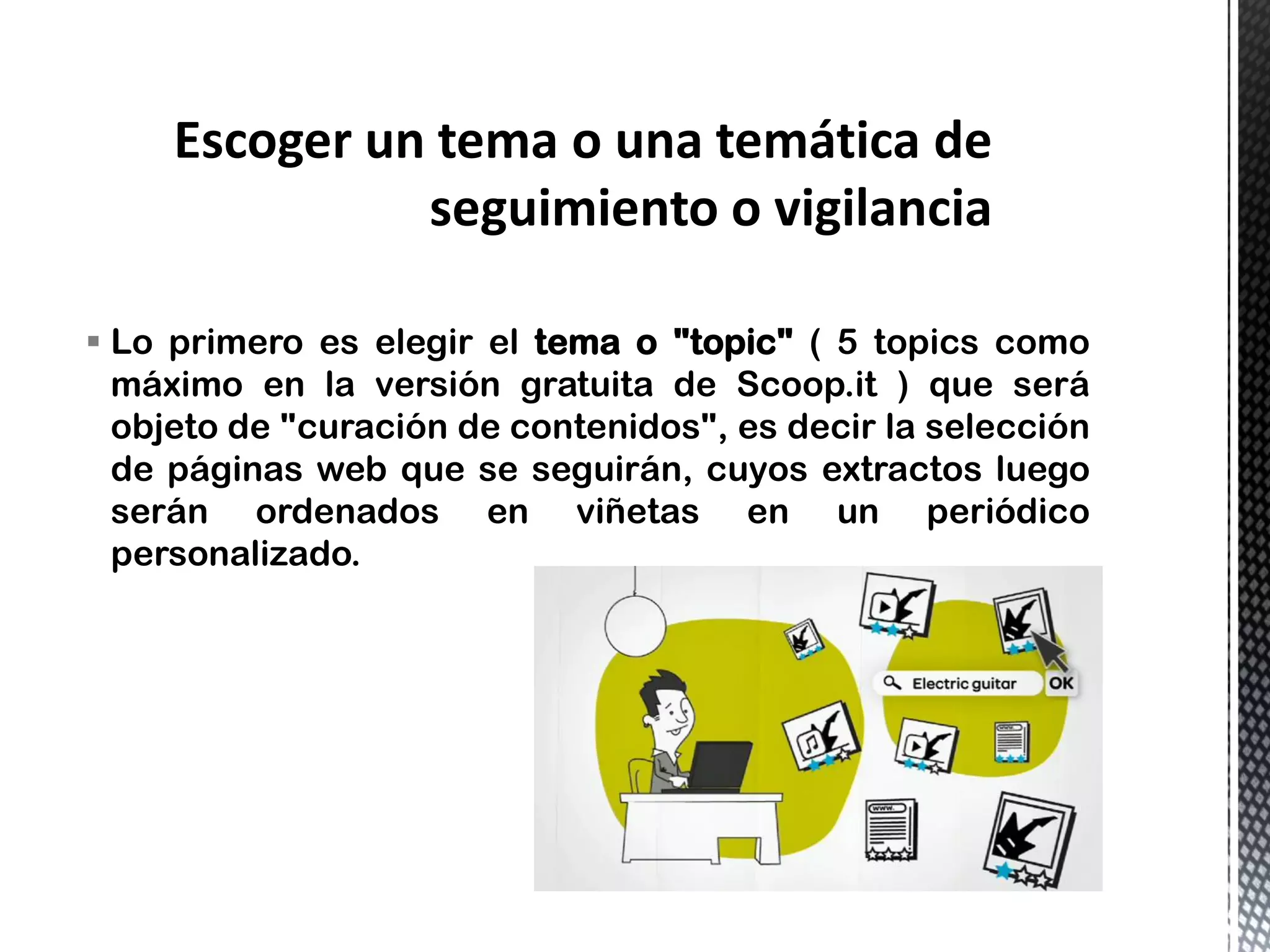 Lo primero es elegir el tema o "topic" ( 5 topics como
máximo en la versión gratuita de Scoop.it ) que será
objeto de "curación de contenidos", es decir la selección
de páginas web que se seguirán, cuyos extractos luego
serán ordenados en viñetas en un periódico
personalizado.
 