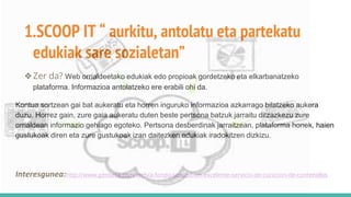 1.SCOOP IT “ aurkitu, antolatu eta partekatu
edukiak sare sozialetan”
❖Zer da? Web orrialdeetako edukiak edo propioak gordetzeko eta elkarbanatzeko
plataforma. Informazioa antolatzeko ere erabili ohi da.
Kontua sortzean gai bat aukeratu eta horren inguruko informazioa azkarrago bilatzeko aukera
duzu. Horrez gain, zure gaia aukeratu duten beste pertsona batzuk jarraitu ditzazkezu zure
orrialdean informazio gehiago egoteko. Pertsona desberdinak jarraitzean, plataforma honek, haien
gustukoak diren eta zure gustukoak izan daitezken edukiak iradokitzen dizkizu.
Interesgunea:http://www.genbeta.com/web/a-fondo-scoopit-un-excelente-servicio-de-curacion-de-contenidos
 