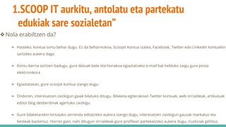 1.SCOOP IT aurkitu, antolatu eta partekatu
edukiak sare sozialetan”
❖Nola erabiltzen da?
➢ Hasteko, kontua sortu behar dugu. Ez da beharrezkoa, Scoopit kontua izatea, Facebook, Twitter edo Linkedin kontuekin
sartzeko aukera dago
➢ Kontu berria sortzen badugu, gure datuak bete eta honakoa egiaztatzeko e-mail bat helduko zaigu gure posta
elektronikora
➢ Egiaztatzean, gure scoopit kontua izango dugu.
➢ Ondoren, interesatzen zaizkigun gaiak bilatuko ditugu. Bilaketa egiterakoan Twitter kontuak, web orrialdeak, artikuluak
edota blog desberdinak agertuko zaizkigu.
➢ Gure bilaketarekin lortutako zerrenda editatzeko aukera izango dugu, interesatzen zaizkigun gauzak markatuz eta
besteak baztertuz. Horrez gain, nahi ditugun orrialdeak gure profilean partekatzeko aukera dugu, iruzkinak gehituz.
 