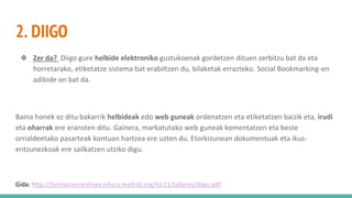 2. DIIGO
❖ Zer da? Diigo gure helbide elektroniko gustukoenak gordetzen dituen zerbitzu bat da eta
horretarako, etiketatze sistema bat erabiltzen du, bilaketak errazteko. Social Bookmarking-en
adibide on bat da.
Baina honek ez ditu bakarrik helbideak edo web guneak ordenatzen eta etiketatzen baizik eta, irudi
eta oharrak ere eransten ditu. Gainera, markatutako web guneak komentatzen eta beste
orrialdeetako pasarteak kontuan hartzea ere uzten du. Etorkizunean dokumentuak eta ikus-
entzunezkoak ere sailkatzen utziko digu.
Gida: http://formacion.enlinea.educa.madrid.org/itic11/talleres/diigo.pdf
 
