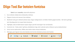 Diigo Tool Bar botoien funtzioa
Botoi hauen esanahia, ezkerretik eskuinera:
1. Gure etiketen alboko barra bilatzailea irekitzea
2. Diigoren funtzio eta menuen lista irekitzea
3. Bookmark edo gure etiketak ipintzea tpau dugun webgunearen orrialdea hobeto gogorarazteko. Bat baino gehiago
ipini dezakegu,beti ere espazi batez banatuta.
4. Hightlight, web orrialde batean topatu dugun parrafo interesgarri bat seinalatzeko.
5. Comment-ek, “sticky notes” gehitzea ahalbidetzen digu edo iruzkinak web orrildearen puntu desberdinetan
6. Send, korreo elektronikoz, SMSez edo twitter bidez enlazea bidaltzeko.
7. Message, gure lagunei mezu bat idazteko eta horrela interakzio prozesu bat hasteko.
 