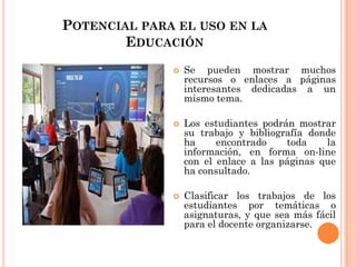 POTENCIAL PARA EL USO EN LA
EDUCACIÓN
 Se pueden mostrar muchos
recursos o enlaces a páginas
interesantes dedicadas a un
mismo tema.
 Los estudiantes podrán mostrar
su trabajo y bibliografía donde
ha encontrado toda la
información, en forma on-line
con el enlace a las páginas que
ha consultado.
 Clasificar los trabajos de los
estudiantes por temáticas o
asignaturas, y que sea más fácil
para el docente organizarse.
 