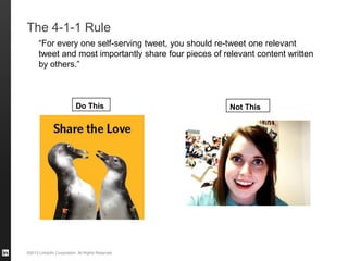 ©2013 LinkedIn Corporation. All Rights Reserved.
The 4-1-1 Rule
“For every one self-serving tweet, you should re-tweet one relevant
tweet and most importantly share four pieces of relevant content written
by others.”
Do This Not This
 