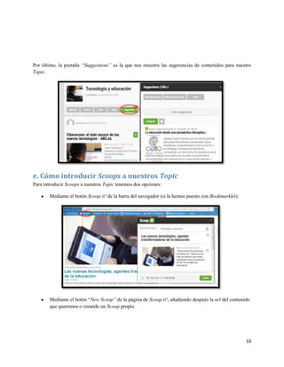 Por último, la pestaña “Suggestions” es la que nos muestra las sugerencias de contenidos para nuestro
Topic.

e. Cómo introducir Scoops a nuestros Topic
Para introducir Scoops a nuestros Topic tenemos dos opciones:
Mediante el botón Scoop.it! de la barra del navegador (si la hemos puesto con Bookmarklet).

Mediante el botón “New Scoop” de la página de Scoop.it!, añadiendo después la url del contenido
que queremos o creando un Scoop propio.

10

 