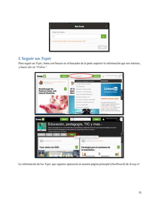 f. Seguir un Topic
Para seguir un Topic, basta con buscar en el buscador de la parte superior la información que nos interese,
y hacer clic en “Follow”.

La información de los Topic que sigamos aparecerá en nuestra página principal (Dashboard) de Scoop.it!

11

 