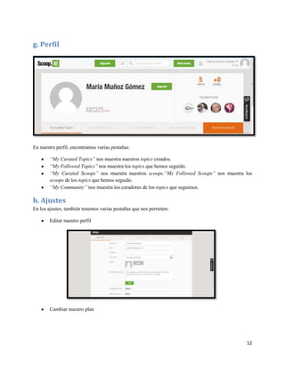 g. Perfil

En nuestro perfil, encontramos varias pestañas:
“My Curated Topics” nos muestra nuestros topics creados.
“My Followed Topics” nos muestra los topics que hemos seguido.
“My Curated Scoops” nos muestra nuestros scoops.“My Followed Scoops” nos muestra los
scoops de los topics que hemos seguido.
“My Community” nos muestra los curadores de los topics que seguimos.

h. Ajustes
En los ajustes, también tenemos varias pestañas que nos permiten:
Editar nuestro perfil

Cambiar nuestro plan

12

 
