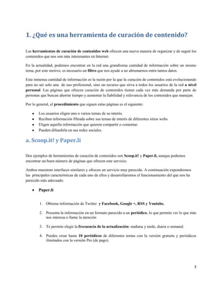 1. ¿Qué es una herramienta de curación de contenido?
Las herramientas de curación de contenidos web ofrecen una nueva manera de organizar y de seguir los
contenidos que nos son más interesantes en Internet.
En la actualidad, podemos encontrar en la red una grandísima cantidad de información sobre un mismo
tema, por este motivo, es necesario un filtro que nos ayude a no abrumarnos entre tantos datos.
Esta inmensa cantidad de información es la razón por la que la curación de contenidos está evolucionando
para no ser solo una de uso profesional, sino un recurso que sirva a todos los usuarios de la red a nivel
personal. Las páginas que ofrecen curación de contenidos tienen cada vez más demanda por parte de
personas que buscan ahorrar tiempo y aumentar la fiabilidad y relevancia de los contenidos que manejan.
Por lo general, el procedimiento que siguen estas páginas es el siguiente:
Los usuarios eligen uno o varios temas de su interés.
Reciben información filtrada sobre sus temas de interés de diferentes sitios webs.
Eligen aquella información que quieren compartir o comentar.
Pueden difundirla en sus redes sociales.

a. Scoop.it! y Paper.li
Dos ejemplos de herramientas de curación de contenidos son Scoop.it! y Paper.li, aunque podemos
encontrar un buen número de páginas que ofrecen este servicio.
Ambos muestran interfaces similares y ofrecen un servicio muy parecido. A continuación expondremos
las principales características de cada uno de ellos y desarrollaremos el funcionamiento del que nos ha
parecido más adecuado.

Paper.li
1. Obtiene información de Twitter y Facebook, Google +, RSS y Youtube.
2. Presenta la información en un formato parecido a un periódico, lo que permite ver lo que más
nos interesa o llame la atención
3. Te permite elegir la frecuencia de la actualización: mañana y tarde, diaria o semanal.
4. Puedes crear hasta 10 periódicos de diferentes temas con la versión gratuita y periódicos
ilimitados con la versión Pro (de pago).

3

 