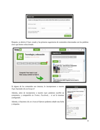 Después, se abrirá el Topic creado y las primeras sugerencias de contenidos relacionadas con las palabras
clave que hemos seleccionado.

Si alguno de los contenidos nos interesa, lo incorporamos a nuestro
Topic haciendo clic en Scoop it!
Además, antes de incorporarse a nuestro topic podemos escribir un
comentario, y compartirlo en Twitter, Facebook,… si así lo tenemos
configurado.
Además, si hacemos clic en Avanced Options podemos añadir una fecha
y etiquetas.

8

 