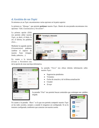 d. Gestión de un Topic
Si entramos en un Topic encontraremos varias opciones en la parte superior.
La primera es “Manage”, que permite gestionar nuestro Topic. Dentro de esta pestaña encontramos tres
opciones: “Edit, Customization y Newsletter”.
La primera opción (Edit)
nos permite editar nuestro
Topic, es decir, el título, la
url, el idioma, las palabras
clave,…
Mediante la segunda opción
(Customization) podemos
cambiar el aspecto de
nuestro Topic (imagen,
fondo, cabecera,…).
En cuanto a la tercera
(Create a Newsletter) nos
da la opción de crear una hoja informativa.
La pestaña “Views” nos ofrece distinta información sobre
nuestro Topic:
Sugerencias pendientes
Visitantes
Fecha de creación y de la última actualización
Creador
Scoops

La pestaña “Find” nos permite buscar contenidos que contengan una palabra
elegida.

En cuanto a la pestaña “Share” es la que nos permite compartir nuestro Topic
en las redes sociales, siempre y cuando lo tengamos así configurado. Si no lo
tenemos configurado, tendremos que conectar con nuestra cuenta.

9

 