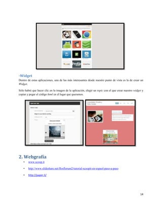-Widget
Dentro de estas aplicaciones, una de las más interesantes desde nuestro punto de vista es la de crear un
Widget.
Sólo habrá que hacer clic en la imagen de la aplicación, elegir un topic con el que crear nuestro widget y
copiar y pegar el código html en el lugar que queramos.

2. Webgrafía
•

www.scoop.it

•

http://www.slideshare.net/flosflorum2/tutorial-scoopit-en-espaol-paso-a-paso

•

http://paper.li/

14

 