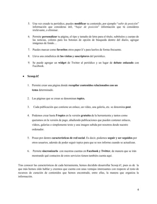 5. Una vez creado tu periódico, puedes modificar su contenido, por ejemplo “subir de posición”
información que consideras útil, “bajar de posición” información que tú consideres
irrelevante, o eliminar.
6. Permite personalizar tu página, el tipo y tamaño de letra para el título, subtítulos y cuerpo de
las noticias, colores para los botones de opción de búsqueda dentro del diario, agregar
imágenes de fondo…
7. Puedes marcar como favoritos otros paper.li’s para leerlos de forma frecuente.
8. Lleva una estadística de las visitas y suscriptores del periódico.
9. Se puede agregar un widget de Twitter al periódico y un lugar de debate enlazado con
Facebook.

Scoop.it!
1. Permite crear una página donde recopilar contenidos relacionados con un
tema determinado.
2. Las páginas que se crean se denominan topics.
3.

Cada publicación que contiene un enlace, un vídeo, una galería, etc. se denomina post.

4. Podemos crear hasta 5 topics en la versión gratuita de la herramienta y tantos como
queramos en la versión de pago, añadiendo publicaciones que pueden contener enlaces,
vídeos, galerías o simplemente texto y una imagen subida por nosotros desde nuestro
ordenador.
5. Posee por dentro características de red social. Es decir, podemos seguir y ser seguidos por
otros usuarios, además de poder seguir topics para que se nos informe cuando se actualizan.
6.

Permite sincronizarlo con nuestras cuentas en Facebook y Twitter, de manera que se irán
mostrando qué contactos de estos servicios tienen también cuenta aquí.

Tras conocer las características de cada herramienta, hemos decidido desarrollar Scoop.it!, pues es de la
que más hemos oído hablar y creemos que cuenta con unas ventajas interesantes con respecto al resto de
recursos de curación de contenidos que hemos encontrado, entre ellas, la manera que organiza la
información.

4

 