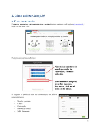 2. Cómo utilizar Scoop.it!
a. Crear una cuenta
Para crear una cuenta o acceder con otras cuentas debemos meternos en la página www.scoop.it y
hacer clic en “Join Free”.

Podremos acceder de dos formas:

Si elegimos la opción de crear una cuenta nueva, nos pedirán
para registrarnos:
Nombre completo
E-mail
Contraseña
Palabra de control
Subir foto/avatar

5

 