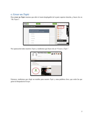 c. Crear un Topic
Para crear un Topic tenemos que abrir el menú desplegable de la parte superior derecha, y hacer clic en
“My Topics”.

Nos aparecerán todos nuestros Topics y tendremos que hacer clic en “Create a Topic”.

Entonces, tendremos que elegir un nombre para nuestro Topic y unas palabras clave, que serán las que
guíen la búsqueda de Scoops.

7

 