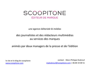 une agence éditoriale bi-médias
des journalistes et des rédacteurs multimédias
au services des marques
animés par deux managers de la presse et de l'édition
contact : Marc-Philippe Dubreuil
mpdubreuil@scoopitone.com | 06 84 33 00 51
le site et le blog de scoopitone
www.scoopitone.com
 