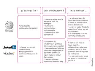 qu'est-ce ça fait ? c'est bien pourquoi ? mais attention …
 encyclopédie
collaborative (fondation)
 créer une notice pour la
marque et pour ses
managers
 maîtriser la
communication
institutionnelle
 communiquer pour
recrutement
 se retrouver avec de
l'information produite par
d'autres et n'avoir aucun
moyen d'intervenir
 perdre le leadership de la
page si on n'anime pas les
contributeurs
 se faire rejeter si on ne
connait pas l'étiquette
 réseaux personnels
professionnels
 regroupement de
communautés autour de
sujets
 rassembler les
collaborateurs (politique
RH : recrutement, mobilité
 créer des lieux d'échange
d'information (groupes) et
apparaitre comme un
expert et/ou un acteur
d'un secteur
 créer un échange :
promotion, création, mkg
 si on ne fait rien, de
toute façon les
collaborateurs actuels ou
anciens y seront et donc
parlerons de la marque et
de l'entreprise
 ne pas y consacrer assez
de temps et être contre-
productif
©scoopitone
 