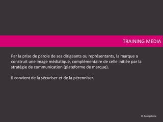 Par la prise de parole de ses dirigeants ou représentants, la marque a
construit une image médiatique, complémentaire de celle initiée par la
stratégie de communication (plateforme de marque).
Il convient de la sécuriser et de la pérenniser.
TRAINING MEDIA
© Scoopitone
 