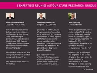 plus de 20 ans dans l’univers
de la presse et des médias à
des fonctions de direction de
titres, de marketing et
d’innovation, il a été Directeur
Marketing de l’AFP (Agence
France Presse) et Responsable
de la cellule développement
d’Emap/Mondadori
il conseille les marques sur leur
stratégie numérique et conduit
leurs projets depuis 15 ans
il est administrateur du Social
Media Club
journaliste et éditeur, 30 ans
d’expérience dans les médias,
sur le terrain et à des postes de
management, d'abord reporter
et Chef de Service dans la
presse quotidienne (Le
Quotidien, Le Parisien), ensuite
Directeur des Rédactions du
pôle télévision du groupe
Emap/Mondadori
puis Directeur Général
d’Hachette Pratique, maison
d'édition publiant 250 livres
par an sur les thématiques
cuisine, art de vivre, santé...
30 ans d’expérience en presse
écrite, radio et TV. (rédacteur
en chef du Parisien, de Gala,
début de carrière au Figaro,
puis au Monde., reporter à TV
Métropole, CVS
Enseignement au CFJ Paris, en
qualité de directeur
pédagogique, à l’ESJ et à l’EJT
depuis 10 ans, accompagne
des dirigeants et des cadres
dirigeants dans leurs prises de
parole publiques et
médiatiques et le conseil
stratégique et média training
en communication de crise
3 EXPERTISES REUNIES AUTOUR D'UNE PRESTATION UNIQUE
Marc-Philippe Dubreuil
Dirigeant | SCOOPITONE
Jean-François Moruzzi
Dirigeant | SCOOPITONE
Jean-Paul Bury
Consultant média
© Scoopitone
 