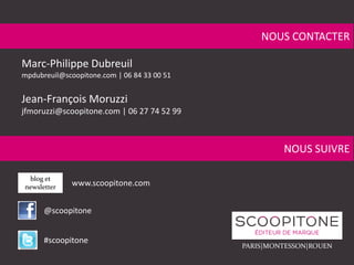 NOUS CONTACTER
Marc-Philippe Dubreuil
mpdubreuil@scoopitone.com | 06 84 33 00 51
Jean-François Moruzzi
jfmoruzzi@scoopitone.com | 06 27 74 52 99
NOUS SUIVRE
blog et
newsletter
@scoopitone
#scoopitone
www.scoopitone.com
PARIS|MONTESSON|ROUEN
 