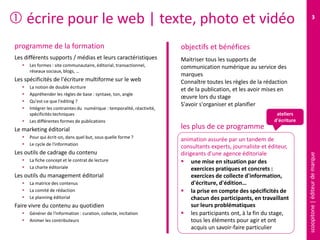 scoopitone|éditeurdemarque
3
 écrire pour le web | texte, photo et vidéo
programme de la formation
Les différents supports / médias et leurs caractéristiques
 Les formes : site communautaire, éditorial, transactionnel,
réseaux sociaux, blogs, …
Les spécificités de l'écriture multiforme sur le web
 La notion de double écriture
 Appréhender les règles de base : syntaxe, ton, angle
 Qu'est-ce que l'editing ?
 Intégrer les contraintes du numérique : temporalité, réactivité,
spécificités techniques
 Les différentes formes de publications
Le marketing éditorial
 Pour qui écrit-on, dans quel but, sous quelle forme ?
 Le cycle de l'information
Les outils de cadrage du contenu
 La fiche concept et le contrat de lecture
 La charte éditoriale
Les outils du management éditorial
 La matrice des contenus
 Le comité de rédaction
 Le planning éditorial
Faire vivre du contenu au quotidien
 Générer de l'information : curation, collecte, incitation
 Animer les contributeurs
Maîtriser tous les supports de
communication numérique au service des
marques
Connaître toutes les règles de la rédaction
et de la publication, (texte, photo et vidéo)
et les avoir mises en œuvre lors du stage
S'avoir s'organiser et publier
animation assurée par un tandem de
consultants experts, journaliste et éditeur,
dirigeants d'une agence éditoriale
 une mise en situation par des
exercices pratiques et concrets :
exercices de collecte d'information,
d'écriture, d'édition…
 la prise en compte des spécificités de
chacun des participants, en travaillant
sur leurs problématiques
 les participants ont, à la fin du stage,
tous les éléments pour agir et ont
acquis un savoir-faire particulier
objectifs et bénéfices
les plus de ce programme
ateliers
d'écriture
 