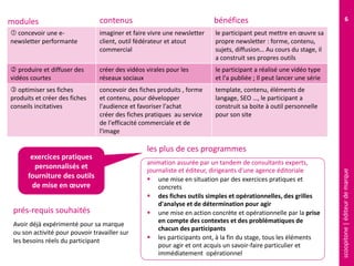 scoopitone|éditeurdemarque
6
 concevoir une e-
newsletter performante
imaginer et faire vivre une newsletter
client, outil fédérateur et atout
commercial
le participant peut mettre en œuvre sa
propre newsletter : forme, contenu,
sujets, diffusion… Au cours du stage, il
a construit ses propres outils
 produire et diffuser des
vidéos courtes
créer des vidéos virales pour les
réseaux sociaux
le participant a réalisé une vidéo type
et l'a publiée ; Il peut lancer une série
 optimiser ses fiches
produits et créer des fiches
conseils incitatives
concevoir des fiches produits , forme
et contenu, pour développer
l'audience et favoriser l'achat
créer des fiches pratiques au service
de l'efficacité commerciale et de
l'image
template, contenu, éléments de
langage, SEO …, le participant a
construit sa boite à outil personnelle
pour son site
modules contenus
Avoir déjà expérimenté pour sa marque
ou son activité , afin de pouvoir travailler
sur les besoins réels du participant
prés-requis souhaités
animation assurée par un tandem de consultants experts,
journaliste et éditeur, dirigeants d'une agence éditoriale
 une mise en situation par des exercices pratiques et
concrets
 des fiches outils simples et opérationnelles, des grilles
d'analyse et de détermination pour agir
 une mise en action concrète et opérationnelle par la prise
en compte des contextes et des problématiques de
chacun des participants
 les participants ont, à la fin du stage, tous les éléments
pour agir et ont acquis un savoir-faire particulier et
immédiatement opérationnel
les plus de ces programmes
exercices pratiques
personnalisés et
fourniture des outils
de mise en œuvre
bénéfices
 