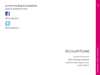 scoopitone|éditeurdemarque
8
Contact commercial
Marc-Philippe Dubreuil
mpdubreuil@scoopitone.com
06 84 33 00 51
Le site et le blog de scoopitone
www.scoopitone.com
@scoopitone
@scoopitone
 