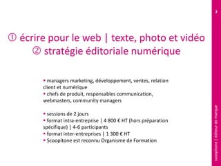scoopitone|éditeurdemarque
2
 écrire pour le web | texte, photo et vidéo
 stratégie éditoriale numérique
 managers marketing, développement, ventes, relation
client et numérique
 chefs de produit, responsables communication,
webmasters, community managers
 sessions de 2 jours
 format intra-entreprise | 4 800 € HT (hors préparation
spécifique) | 4-6 participants
 format inter-entreprises | 1 300 € HT
 Scoopitone est reconnu Organisme de Formation
 