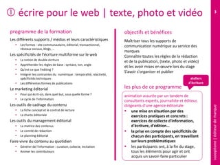 scoopitone|éditeurdemarque
3
 écrire pour le web | texte, photo et vidéo
programme de la formation
Les différents supports / médias et leurs caractéristiques
 Les formes : site communautaire, éditorial, transactionnel,
réseaux sociaux, blogs, …
Les spécificités de l'écriture multiforme sur le web
 La notion de double écriture
 Appréhender les règles de base : syntaxe, ton, angle
 Qu'est-ce que l'editing ?
 Intégrer les contraintes du numérique : temporalité, réactivité,
spécificités techniques
 Les différentes formes de publications
Le marketing éditorial
 Pour qui écrit-on, dans quel but, sous quelle forme ?
 Le cycle de l'information
Les outils de cadrage du contenu
 La fiche concept et le contrat de lecture
 La charte éditoriale
Les outils du management éditorial
 La matrice des contenus
 Le comité de rédaction
 Le planning éditorial
Faire vivre du contenu au quotidien
 Générer de l'information : curation, collecte, incitation
 Animer les contributeurs
Maîtriser tous les supports de
communication numérique au service des
marques
Connaître toutes les règles de la rédaction
et de la publication, (texte, photo et vidéo)
et les avoir mises en œuvre lors du stage
S'avoir s'organiser et publier
animation assurée par un tandem de
consultants experts, journaliste et éditeur,
dirigeants d'une agence éditoriale
 une mise en situation par des
exercices pratiques et concrets :
exercices de collecte d'information,
d'écriture, d'édition…
 la prise en compte des spécificités de
chacun des participants, en travaillant
sur leurs problématiques
 les participants ont, à la fin du stage,
tous les éléments pour agir et ont
acquis un savoir-faire particulier
objectifs et bénéfices
les plus de ce programme
ateliers
d'écriture
 