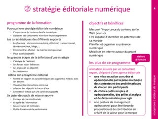 scoopitone|éditeurdemarque
4
 stratégie éditoriale numérique
programme de la formation
Pourquoi une stratégie éditoriale numérique
• L'importance du contenu dans le numérique
• Observer ses concurrents et en tirer les enseignements
Les caractéristiques des différents supports
• Les formes : site communautaire, éditorial, transactionnel,
réseaux sociaux, blogs, …
• Comment les choisir : la matrice comparative
• Pour quels objectifs
les grandes étapes de la définition d'une stratégie
• L'analyse de l'existant
• Ses forces et ses faiblesses
• Les enjeux et les objectifs
• Les ressources
Définir son écosystème éditorial
• Mettre en rapport les caractéristiques des supports / médias avec
ses besoins
• Visualiser les interactions entre eux
• Affecter des objectifs à chacun d'eux
• Synthétiser le tout sur une carte des supports
Se doter des outils de mise en œuvre
• Concept et charte éditoriale
• Le cycle de l'information
• Gouvernance et méthodes
• Outils d'analyse de la performance
Mesurer l'importance du contenu sur le
Web pour soi
Etre capable d'identifier les potentiels de
sa marque
Planifier et organiser sa présence
numérique
Mobiliser en interne autour du projet
numérique
animation assurée par un consultant
expert, dirigeant d'une agence éditoriale
 une mise en action concrète et
opérationnelle par la prise en compte
des contextes et des problématiques
de chacun des participants
 des fiches outils simples et
opérationnelles, des grilles d'analyse
et de détermination pour agir
 une posture de management
opérationnel pour être force de
proposition et de contribution en
créant de la valeur pour la marque
objectifs et bénéfices
les plus de ce programme
ateliers
d'écriture
 