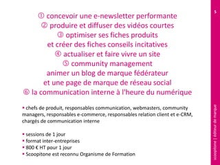 scoopitone|éditeurdemarque
5
 concevoir une e-newsletter performante
 produire et diffuser des vidéos courtes
 optimiser ses fiches produits
et créer des fiches conseils incitatives
 actualiser et faire vivre un site
 community management
animer un blog de marque fédérateur
et une page de marque de réseau social
 la communication interne à l'heure du numérique
 chefs de produit, responsables communication, webmasters, community
managers, responsables e-commerce, responsables relation client et e-CRM,
chargés de communication interne
 sessions de 1 jour
 format inter-entreprises
 800 € HT pour 1 jour
 Scoopitone est reconnu Organisme de Formation
 