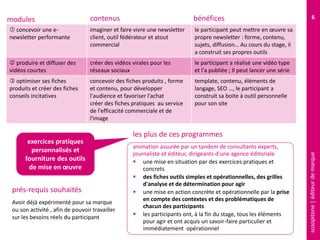 scoopitone|éditeurdemarque
6
 concevoir une e-
newsletter performante
imaginer et faire vivre une newsletter
client, outil fédérateur et atout
commercial
le participant peut mettre en œuvre sa
propre newsletter : forme, contenu,
sujets, diffusion… Au cours du stage, il
a construit ses propres outils
 produire et diffuser des
vidéos courtes
créer des vidéos virales pour les
réseaux sociaux
le participant a réalisé une vidéo type
et l'a publiée ; Il peut lancer une série
 optimiser ses fiches
produits et créer des fiches
conseils incitatives
concevoir des fiches produits , forme
et contenu, pour développer
l'audience et favoriser l'achat
créer des fiches pratiques au service
de l'efficacité commerciale et de
l'image
template, contenu, éléments de
langage, SEO …, le participant a
construit sa boite à outil personnelle
pour son site
modules contenus
Avoir déjà expérimenté pour sa marque
ou son activité , afin de pouvoir travailler
sur les besoins réels du participant
prés-requis souhaités
animation assurée par un tandem de consultants experts,
journaliste et éditeur, dirigeants d'une agence éditoriale
 une mise en situation par des exercices pratiques et
concrets
 des fiches outils simples et opérationnelles, des grilles
d'analyse et de détermination pour agir
 une mise en action concrète et opérationnelle par la prise
en compte des contextes et des problématiques de
chacun des participants
 les participants ont, à la fin du stage, tous les éléments
pour agir et ont acquis un savoir-faire particulier et
immédiatement opérationnel
les plus de ces programmes
exercices pratiques
personnalisés et
fourniture des outils
de mise en œuvre
bénéfices
 