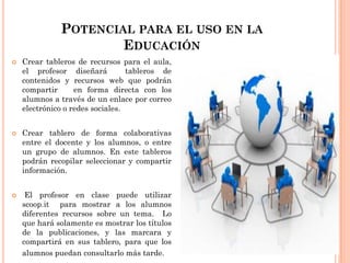POTENCIAL PARA EL USO EN LA
EDUCACIÓN
 Crear tableros de recursos para el aula,
el profesor diseñará tableros de
contenidos y recursos web que podrán
compartir en forma directa con los
alumnos a través de un enlace por correo
electrónico o redes sociales.
 Crear tablero de forma colaborativas
entre el docente y los alumnos, o entre
un grupo de alumnos. En este tableros
podrán recopilar seleccionar y compartir
información.
 El profesor en clase puede utilizar
scoop.it para mostrar a los alumnos
diferentes recursos sobre un tema. Lo
que hará solamente es mostrar los títulos
de la publicaciones, y las marcara y
compartirá en sus tablero, para que los
alumnos puedan consultarlo más tarde.
 