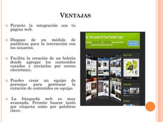 VENTAJAS
 Permite la integración con tu
página web.
 Dispone de un módulo de
analíticas para la interacción con
los usuarios.
 Facilita la creación de un boletín
donde agregar los contenidos
curados y enviarlos por correo
electrónico.
 Puedes crear un equipo de
personas para gestionar la
curación de contenidos en equipo.
 La búsqueda web es muy
avanzada. Permite buscar tanto
por etiqueta como por palabras
clave.
 