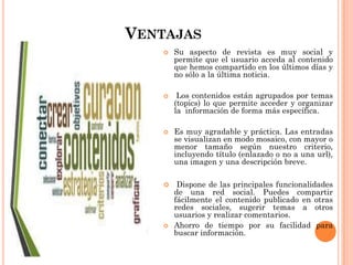 VENTAJAS
 Su aspecto de revista es muy social y
permite que el usuario acceda al contenido
que hemos compartido en los últimos días y
no sólo a la última noticia.
 Los contenidos están agrupados por temas
(topics) lo que permite acceder y organizar
la información de forma más específica.
 Es muy agradable y práctica. Las entradas
se visualizan en modo mosaico, con mayor o
menor tamaño según nuestro criterio,
incluyendo título (enlazado o no a una url),
una imagen y una descripción breve.
 Dispone de las principales funcionalidades
de una red social. Puedes compartir
fácilmente el contenido publicado en otras
redes sociales, sugerir temas a otros
usuarios y realizar comentarios.
 Ahorro de tiempo por su facilidad para
buscar información.
 