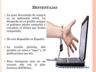DESVENTAJAS
 La gran desventaja de scoop.it
es su aplicación móvil. La
búsqueda no es posible aunque
sí podemos añadir contenido y
consultar el último que hemos
compartido.
 No esta disponible en Español.
 La versión gratuita sólo
permite un tema o “topic” y 10
publicaciones por día.
 Para incorporar más de un
usuario solo con el plan
business de67$/mes.
 