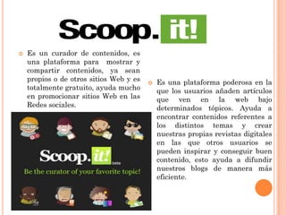  Es un curador de contenidos, es
una plataforma para mostrar y
compartir contenidos, ya sean
propios o de otros sitios Web y es
totalmente gratuito, ayuda mucho
en promocionar sitios Web en las
Redes sociales.
 Es una plataforma poderosa en la
que los usuarios añaden artículos
que ven en la web bajo
determinados tópicos. Ayuda a
encontrar contenidos referentes a
los distintos temas y crear
nuestras propias revistas digitales
en las que otros usuarios se
pueden inspirar y conseguir buen
contenido, esto ayuda a difundir
nuestros blogs de manera más
eficiente.
 