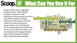 What Can You Use It For
Scoop.it allows users to aggregate
valuable content. When looking
through the internet to find
information about any topic one of the
most difficult aspects is finding
information that is good is the sheer
number of articles to be found.
Scoop.it allows you to sift through
many articles quickly, and collect what
you like. At the same time other users
are doing the same thing generating
pages that have powerful content
about almost any topic available.
 