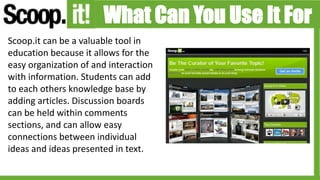 What Can You Use It For
Scoop.it can be a valuable tool in
education because it allows for the
easy organization of and interaction
with information. Students can add
to each others knowledge base by
adding articles. Discussion boards
can be held within comments
sections, and can allow easy
connections between individual
ideas and ideas presented in text.
 