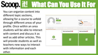 What Can You Use It For
You can organize content into
different topic sections,
allowing for a course to unfold
through different areas of your
profile. Once within an area
students will be able to interact
with content and discuss it as
well as add other articles. This
will provide students as well as
teachers new ways to interact
with information and each
other.
 