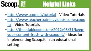 Helpful Links
• http://www.scoop.it/tutorial - Video Tutorials
• http://www.teachertrainingvideos.com/scoop
It/ - Video Tutorials
• http://theedublogger.com/2012/08/31/keep-
your-content-fresh-with-scoop-it/ - Ideas for
implementing Scoop.it in an educational
setting
 
