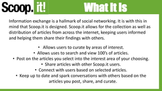 What It Is
Information exchange is a hallmark of social networking. It is with this in
mind that Scoop.it is designed. Scoop.it allows for the collection as well as
distribution of articles from across the internet, keeping users informed
and helping them share their findings with others.
• Allows users to curate by areas of interest.
• Allows uses to search and view 100’s of articles.
• Post on the articles you select into the interest area of your choosing.
• Share articles with other Scoop.it users.
• Connect with users based on selected articles.
• Keep up to date and spark conversations with others based on the
articles you post, share, and curate.
 