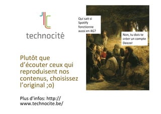 Plutôt	que	
d’écouter	ceux	qui	
reproduisent	nos	
contenus,	choisissez	
l’original	;o)	
	
Plus	d’infos:	http://
www.technocite.be/	
	
Qui	sait	si	
Spotify	
fonctionne	
aussi	en	4G?	
Non,	tu	dois	te	
créer	un	compte	
Deezer	
 