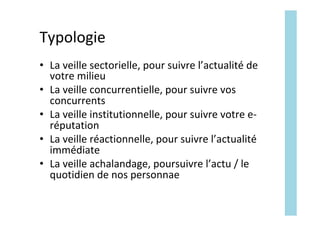 Typologie	
•  La	veille	sectorielle,	pour	suivre	l’actualité	de	
votre	milieu	
•  La	veille	concurrentielle,	pour	suivre	vos	
concurrents	
•  La	veille	institutionnelle,	pour	suivre	votre	e-
réputation	
•  La	veille	réactionnelle,	pour	suivre	l’actualité	
immédiate	
•  La	veille	achalandage,	poursuivre	l’actu	/	le	
quotidien	de	nos	personnae	
 