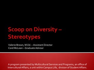 Scoop on Diversity – Stereotypes Valerie Brown, M.Ed. – Assistant Director Cord McLean – Graduate Advisor A program presented by Multicultural Services and Programs, an office of  Intercultural Affairs, a unit within Campus Life,  division of Student Affairs. 