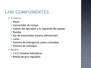    Trasera:
       Motor
       Convertidor de torque
       Cabina del operador a la izquierda del equipo
       Ruedas
       Eje de transmisión trasera (diferencial)
       Luces
       Sistema de emergencia contra incendios
       Sistema de remolque
   Media:
       1 ò 2 cilindros hidráulicos
       Rotula de giro regulable
 