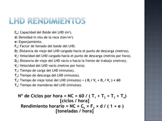 Cb: Capacidad del Balde del LHD (m3).
d: Densidad in situ de la roca (ton/m3)
e: Esponjamiento.
Fll: Factor de llenado del balde del LHD.
Di: Distancia de viaje del LHD cargado hacia el punto de descarga (metros).
Vc: Velocidad del LHD cargado hacia el punto de descarga (metros por hora).
Dv: Distancia de viaje del LHD vacío o hacia la frente de trabajo (metros).
Vc: Velocidad del LHD vacío (metros por hora).
T1: Tiempo de carga del LHD (minutos).
T2: Tiempo de descarga del LHD (minutos).
T3: Tiempo de viaje total del LHD (minutos) = ( Di / Vc + Dv / Vv ) × 60
T4: Tiempo de maniobras del LHD (minutos).


  Nº de Ciclos por hora = NC = 60 / ( T1 + T2 + T3 + T4)
                      [ciclos / hora]
   Rendimiento horario = NC × Cb × Fll × d / ( 1 + e )
                    [toneladas / hora]
 