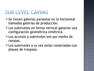  Se tienen galerías paralelas en la horizontal
  llamadas galerías de producción.
 Los subniveles en forma vertical generan una
  configuración geométrica simétrica.
 Los accesos a subniveles son por medio de
  rampas.
 Los subniveles a su vez están conectados con
  piques de traspaso.
 