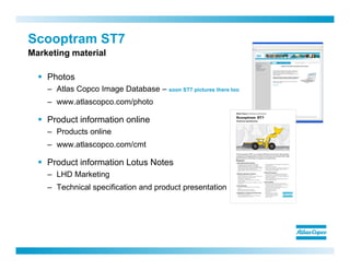 Photos
– Atlas Copco Image Database – soon ST7 pictures there too
– www.atlascopco.com/photo
Product information online
– Products online
– www.atlascopco.com/cmt
Product information Lotus Notes
– LHD Marketing
– Technical specification and product presentation
Scooptram ST7
Marketing material
 